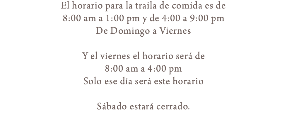 El horario para la traila de comida es de 8:00 am a 1:00 pm y de 4:00 a 9:00 pm De Domingo a Viernes Y el viernes el horario será de 8:00 am a 4:00 pm Solo ese día será este horario Sábado estará cerrado.